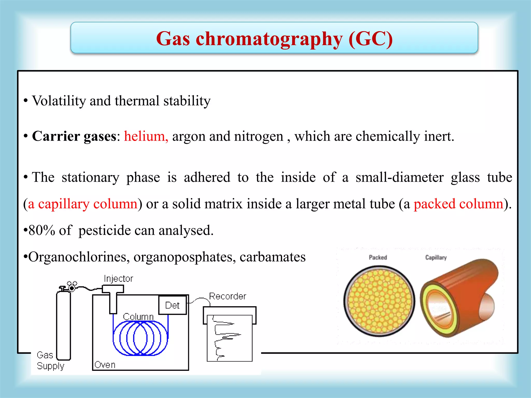 Gas chromatography (GC)
• Volatility and thermal stability
• Carrier gases: helium, argon and nitrogen , which are chemically inert.
• The stationary phase is adhered to the inside of a small-diameter glass tube
(a capillary column) or a solid matrix inside a larger metal tube (a packed column).
•80% of pesticide can analysed.
•Organochlorines, organoposphates, carbamates
 