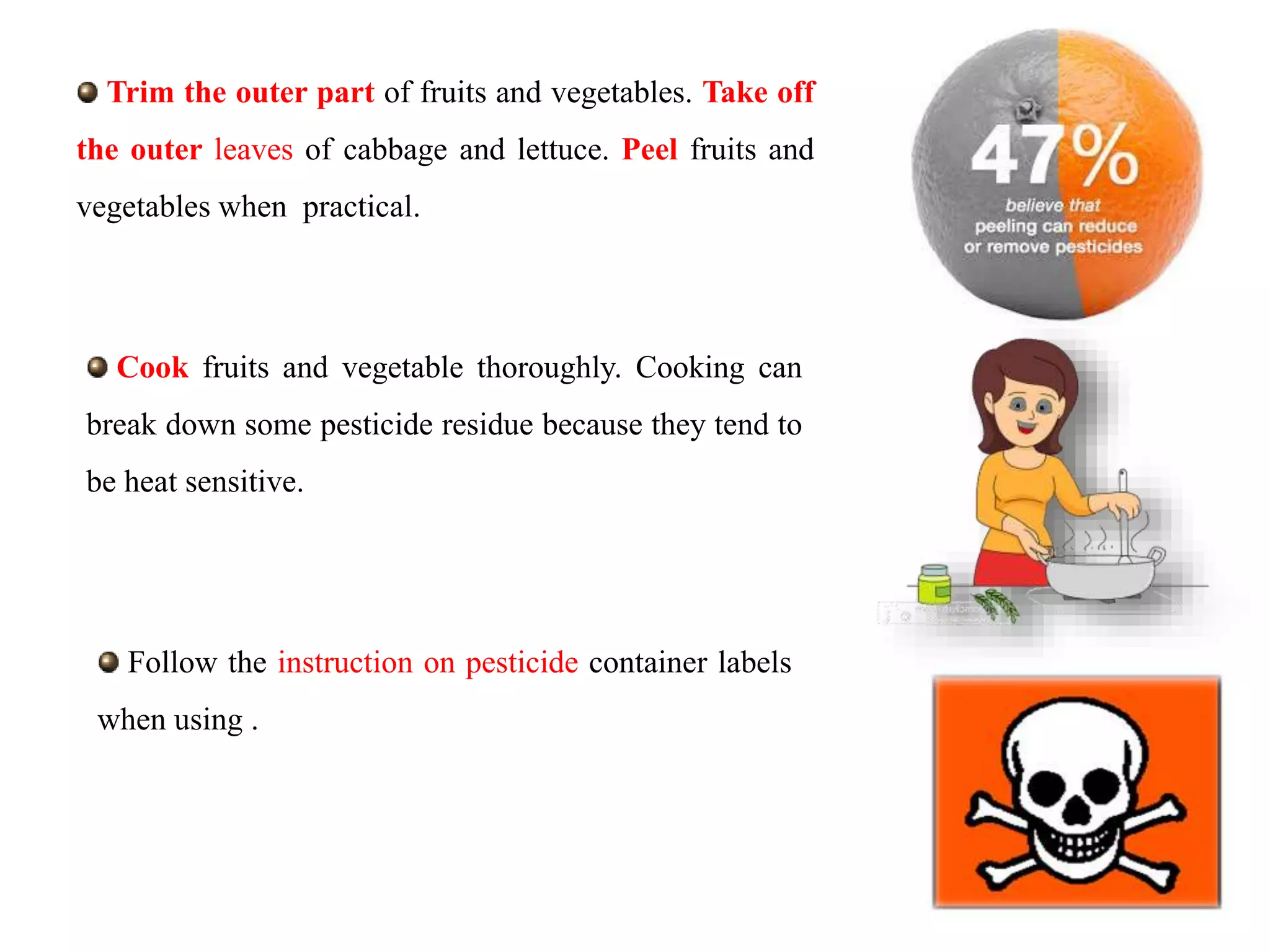 Trim the outer part of fruits and vegetables. Take off
the outer leaves of cabbage and lettuce. Peel fruits and
vegetables when practical.
Cook fruits and vegetable thoroughly. Cooking can
break down some pesticide residue because they tend to
be heat sensitive.
Follow the instruction on pesticide container labels
when using .
 