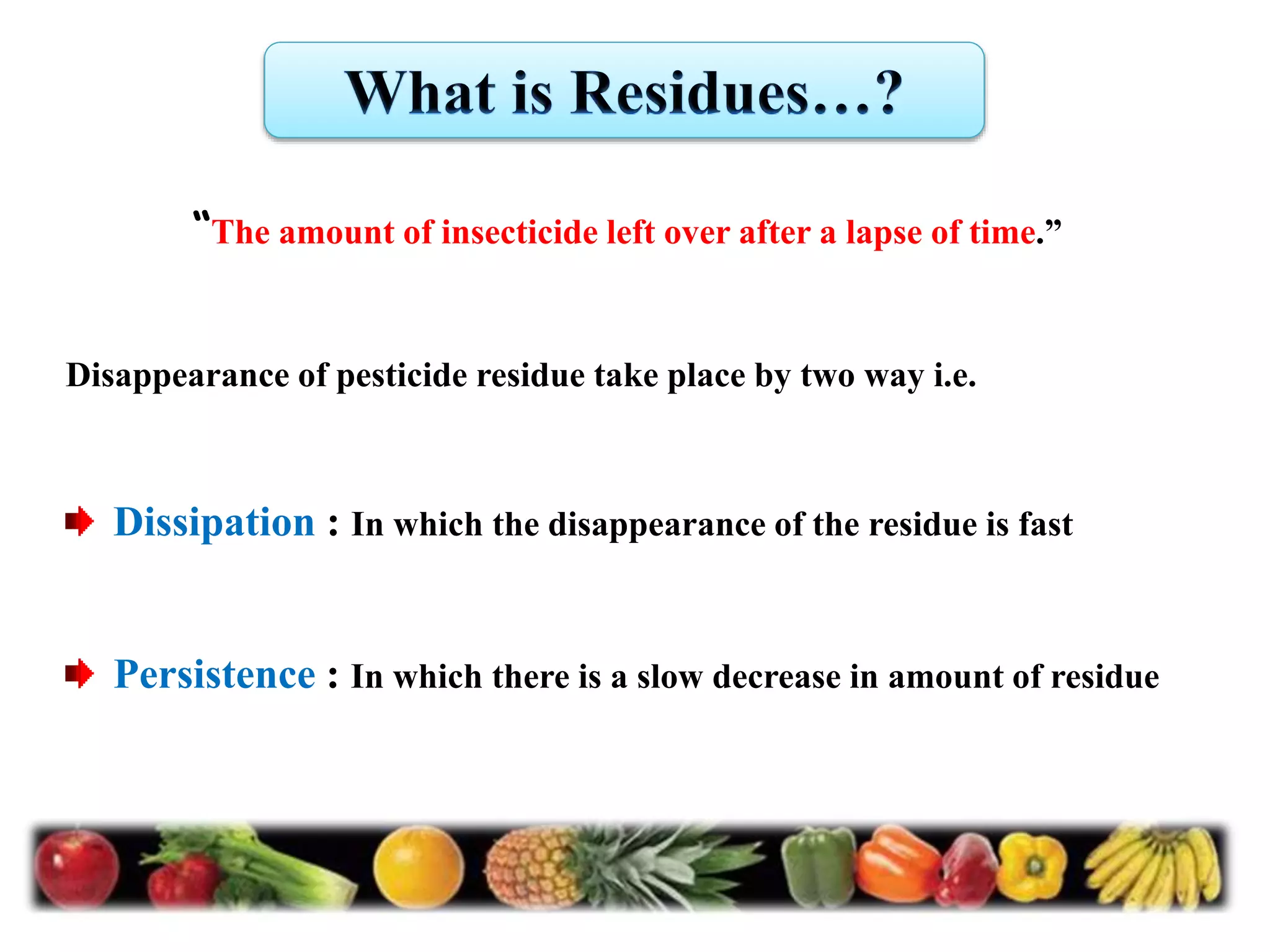 “The amount of insecticide left over after a lapse of time.”
Disappearance of pesticide residue take place by two way i.e.
Dissipation : In which the disappearance of the residue is fast
Persistence : In which there is a slow decrease in amount of residue
 