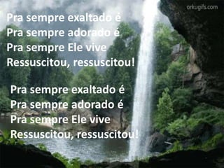 Pra sempre exaltado é
Pra sempre adorado é
Pra sempre Ele vive
Ressuscitou, ressuscitou!
Pra sempre exaltado é
Pra sempre adorado é
Pra sempre Ele vive
Ressuscitou, ressuscitou!
 