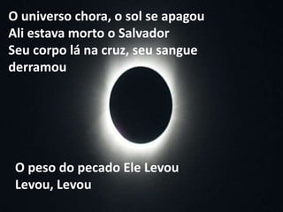 O peso do pecado Ele Levou
Levou, Levou
O universo chora, o sol se apagou
Ali estava morto o Salvador
Seu corpo lá na cruz, seu sangue
derramou
 