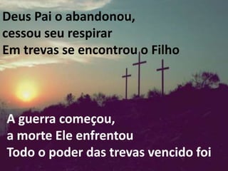 Deus Pai o abandonou,
cessou seu respirar
Em trevas se encontrou o Filho
A guerra começou,
a morte Ele enfrentou
Todo o poder das trevas vencido foi
 