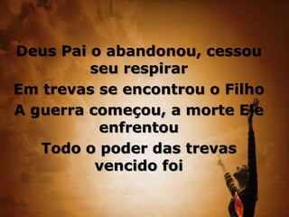 Deus Pai o abandonou, cessou
seu respirar
Em trevas se encontrou o Filho
A guerra começou, a morte Ele
enfrentou
Todo o poder das trevas
vencido foi
 