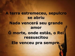 A terra estremeceu, sepulcro
se abriu
Nada vencerá seu grande
amor
Ó morte, onde estás, o Rei
ressuscitou
Ele venceu pra sempre.
 