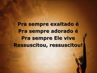 Pra sempre exaltado é
Pra sempre adorado é
Pra sempre Ele vive
Ressuscitou, ressuscitou!
 