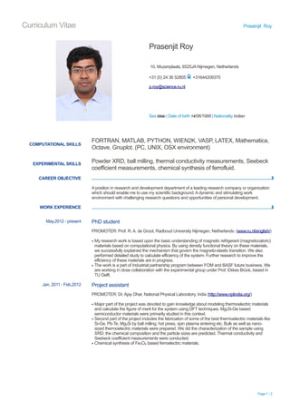 Curriculum Vitae Prasenjit Roy
Prasenjit Roy
10, Muzenplaats, 6525JA Nijmegen, Netherlands
p.roy@science.ru.nl
Sex Male | Date of birth 14/06/1988 | Nationality Indian
+31 (0) 24 36 52805 ! +31644209370
COMPUTATIONAL SKILLS
EXPERIMENTAL SKILLS
FORTRAN, MATLAB, PYTHON, WIEN2K, VASP, LATEX, Mathematica,
Octave, Gnuplot. (PC, UNIX, OSX environment)
Powder XRD, ball milling, thermal conductivity measurements, Seebeck
coefficient measurements, chemical synthesis of ferrofluid.
CAREER OBJECTIVE !
A position in research and development department of a leading research company or organization
which should enable me to use my scientific background. A dynamic and stimulating work
environment with challenging research questions and opportunities of personal development.
WORK EXPERIENCE !
May,2012 - present PhD student
PROMOTER: Prof. R. A. de Groot, Radboud University Nijmegen, Netherlands. (www.ru.nl/english/)
▪ My research work is based upon the basic understanding of magnetic refrigerant (magnetocaloric)
materials based on computational physics. By using density functional theory on these materials,
we successfully explained the mechanism that govern the magneto-elastic transition. We also
performed detailed study to calculate efficiency of the system. Further research to improve the
efficiency of these materials are in progress.
▪ The work is a part of Industrial partnership program between FOM and BASF future business. We
are working in close collaboration with the experimental group under Prof. Ekkes Brück, based in
TU Delft.
Jan, 2011 - Feb,2012 Project assistant
PROMOTER: Dr. Ajay Dhar, National Physical Laboratory, India (http://www.nplindia.org/)
▪ Major part of the project was devoted to gain knowledge about modeling thermoelectric materials
and calculate the figure of merit for the system using DFT techniques. Mg2Si-Ge based
semiconductor materials were primarily studied in this context.
▪ Second part of the project includes the fabrication of some of the best thermoelectric materials like
Si-Ge, Pb-Te, Mg2Si by ball milling, hot press, spin plasma sintering etc. Bulk as well as nano-
sized thermoelectric materials were prepared. We did the characterization of the sample using
XRD; the chemical composition and the particle sizes are predicted. Thermal conductivity and
Seebeck coefficient measurements were conducted.
▪ Chemical synthesis of Fe3O4 based ferroelectric materials.
Page ! / !1 2
 