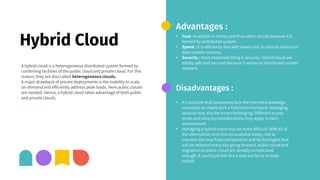 Hybrid Cloud
A hybrid cloud is a heterogeneous distributed system formed by
combining facilities of the public cloud and private cloud. For this
reason, they are also called heterogeneous clouds.
A major drawback of private deployments is the inability to scale
on-demand and efficiently address peak loads. Here public clouds
are needed. Hence, a hybrid cloud takes advantage of both public
and private clouds.
Advantages :
• Cost : Available in cheap cost than other clouds because it is
formed by distributed system.
• Speed : It is efficiently fast with lower cost, It reduces latency of
data transfer process.
• Security : Most important thing is security. Hybrid cloud are
totally safe and secured because it works on distributed system
network.
Disadvantages :
• It’s possible that businesses lack the internal knowledge
necessary to create such a hybrid environment. Managing
security may also be more challenging. Different access
levels and security considerations may apply in each
environment.
• Managing a hybrid cloud may be more difficult. With all of
the alternatives and choices available today, not to
mention the new PaaS components and technologies that
will be released every day going forward, public cloud and
migration to public cloud are already complicated
enough. It could just feel like a step too far to include
hybrid.
 