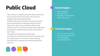 Public Cloud
Public clouds are managed by third parties which provide cloud
services over the internet to the public, these services are
available as pay-as-you-go billing models.
They offer solutions for minimizing IT infrastructure costs and
become a good option for handling peak loads on the local
infrastructure. Public clouds are the go-to option for small
enterprises, which can start their businesses without large upfront
investments by completely relying on public infrastructure for
their IT needs.
The fundamental characteristics of public clouds
are multitenancy. A public cloud is meant to serve multiple users,
not a single customer. A user requires a virtual computing
environment that is separated, and most likely isolated, from
other users.
Advantages :
• High Scalability
• Cost Reduction
• Reliability and flexibility
• Disaster Recovery
Disadvantages :
• Loss of control over data
• Data security and privacy
• Limited Visibility
• Unpredictable cost
 