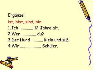 Ergänze!
ist, bist, sind, bin
1.Ich ............ 12 Jahre alt.
2.Wer ............. du?
3.Der Hund ......... klein und süß.
4.Wir .................... Schüler.
 