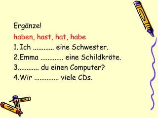 Ergänze!
haben, hast, hat, habe
1.Ich ............ eine Schwester.
2.Emma ............. eine Schildkröte.
3............ du einen Computer?
4.Wir .............. viele CDs.
 
