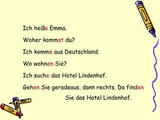 Ich heiße Emma.
Woher kommst du?
Ich komme aus Deutschland.
Wo wohnen Sie?
Ich suche das Hotel Lindenhof.
Gehen Sie geradeaus, dann rechts. Da finden
Sie das Hotel Lindenhof.
 