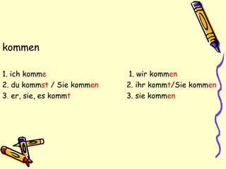 kommen
1. ich komme 1. wir kommen
2. du kommst / Sie kommen 2. ihr kommt/Sie kommen
3. er, sie, es kommt 3. sie kommen
 