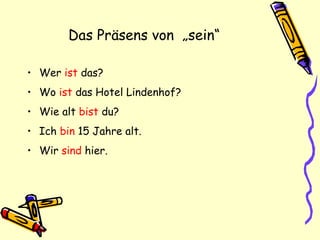 Das Präsens von „sein“
• Wer ist das?
• Wo ist das Hotel Lindenhof?
• Wie alt bist du?
• Ich bin 15 Jahre alt.
• Wir sind hier.
 