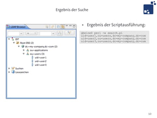 Ergebnis der Suche


              ●   Ergebnis der Scriptausführung:
             gbeine$ perl -w search.pl
             uid=user1,ou=users,dc=my-company,dc=com
             uid=user2,ou=users,dc=my-company,dc=com
             uid=user3,ou=users,dc=my-company,dc=com




                                                       10
 