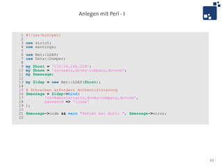 Anlegen mit Perl - I


 1   #!/usr/bin/perl
 2
 3   use strict;
 4   use warnings;
 5
 6   use Net::LDAP;
 7   use Data::Dumper;
 8
 9   my $host = '172.16.166.129';
10   my $base = 'ou=users,dc=my-company,dc=com';
11   my $message;
12
13   my $ldap = new Net::LDAP($host);
14
15   # Schreiben erfordert Authentifizierung
16   $message = $ldap->bind(
17           'cn=Administrator,dc=my-company,dc=com',
18           password => 'linux'
19   );
20
21   $message->code && warn "Fehler bei Auth: ", $message->error;
22




                                                                    11
 