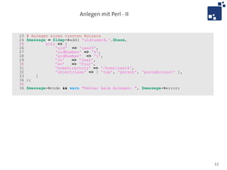 Anlegen mit Perl - II


23   # Anlegen eines vierten Nutzers
24   $message = $ldap->add( 'uid=user4,'.$base,
25           attr => [
26               'uid' => 'user4',
27               'uidNumber' => '4',
28               'gidNumber' => '1',
29               'cn'   => 'User',
30               'sn'   => 'Four',
31               'homeDirectory' => '/home/user4',
32               'objectclass' => [ 'top', 'person', 'posixAccount' ],
33       ]
34   );
35
36   $message->code && warn "Fehler beim Anlegen: ", $message->error;




                                                                         12
 