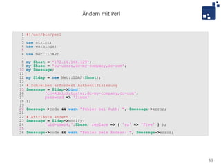 Ändern mit Perl


 1   #!/usr/bin/perl
 2
 3   use strict;
 4   use warnings;
 5
 6   use Net::LDAP;
 7
 8   my $host = '172.16.166.129';
 9   my $base = 'ou=users,dc=my-company,dc=com';
10   my $message;
11
12   my $ldap = new Net::LDAP($host);
13
14   # Schreiben erfordert Authentifizierung
15   $message = $ldap->bind(
16           'cn=Administrator,dc=my-company,dc=com',
17           password => 'linux'
18   );
19
20   $message->code && warn "Fehler bei Auth: ", $message->error;
21
22   # Attribute ändern
23   $message = $ldap->modify(
24           'uid=user4,'.$base, replace => { 'sn' => 'Five' } );
25
26   $message->code && warn "Fehler beim Ändern: ", $message->error;




                                                                       13
 