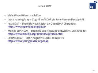 Java & LDAP


●   Viele Wege führen nach Rom:
●   javax.naming.ldap – Zugriff auf LDAP via Java-Namendienste-API
●   Java LDAP – Ehemals Novell, jetzt an OpenLDAP übergeben
    http://www.openldap.org/jldap/
●   Mozilla LDAP SDK – Ehemals von Netscape entwickelt, seit 2008 tot
    http://www.mozilla.org/directory/javasdk.html
●   SPRING LDAP – LDAP-Zugriff via JDBC-Templates
    http://www.springsource.org/ldap




                                                                        16
 