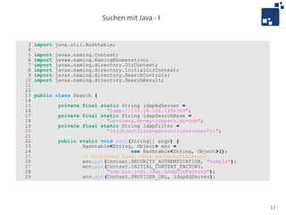 Suchen mit Java - I


 3   import java.util.Hashtable;
 4
 5   import   javax.naming.Context;
 6   import   javax.naming.NamingEnumeration;
 7   import   javax.naming.directory.DirContext;
 8   import   javax.naming.directory.InitialDirContext;
 9   import   javax.naming.directory.SearchControls;
10   import   javax.naming.directory.SearchResult;
11
12
13   public class Search {
14
15             private final static String ldapAdServer =
16                             "ldap://172.16.166.129:389";
17             private final static String ldapSearchBase =
18                             "ou=users,dc=my-company,dc=com";
19             private final static String ldapFilter =
20                             "(&(objectClass=person)(user=user*))";
21
22             public static void main(String[] args) {
23                     Hashtable<String, Object> env =
24                                     new Hashtable<String, Object>();
25                     // Einfaches bind, ohne Authentifizierung
26                     env.put(Context.SECURITY_AUTHENTICATION, "simple");
27                     env.put(Context.INITIAL_CONTEXT_FACTORY,
28                             "com.sun.jndi.ldap.LdapCtxFactory");
29                     env.put(Context.PROVIDER_URL, ldapAdServer);




                                                                             17
 