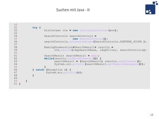 Suchen mit Java - II


30
31         try {
32                 DirContext ctx = new InitialDirContext(env);
33
34                 SearchControls searchControls =
35                                  new SearchControls();
36                 searchControls.setSearchScope(SearchControls.SUBTREE_SCOPE );
37
38                 NamingEnumeration<SearchResult> results =
39                       ctx.search(ldapSearchBase, ldapFilter, searchControls);
40
41                SearchResult searchResult = null;
42                while(results.hasMoreElements()) {
43                       searchResult = (SearchResult) results.nextElement();
44                       System.out.println(searchResult.getNameInNamespace());
45                }
46         } catch (Exception e) {
47                  System.err.println(e);
48         }
49
50     }
51 }




                                                                                   18
 