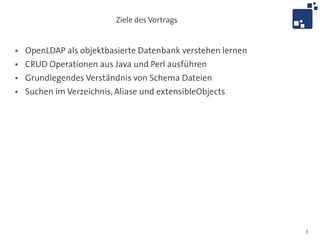 Ziele des Vortrags


●   OpenLDAP als objektbasierte Datenbank verstehen lernen
●   CRUD Operationen aus Java und Perl ausführen
●   Grundlegendes Verständnis von Schema Dateien
●   Suchen im Verzeichnis, Aliase und extensibleObjects




                                                             3
 