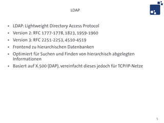 LDAP


●   LDAP: Lightweight Directory Access Protocol
●   Version 2: RFC 1777-1778, 1823, 1959-1960
●   Version 3: RFC 2251-2253, 4510-4519
●   Frontend zu hierarchischen Datenbanken
●   Optimiert für Suchen und Finden von hierarchisch abgelegten
    Informationen
●   Basiert auf X.500 (DAP), vereinfacht dieses jedoch für TCP/IP-Netze




                                                                          5
 