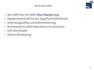 Perl & Net::LDAP


●   Net::LDAP bzw. Perl LDAP: http://ldap.perl.org/
●   Objektorienterte API für den Zugriff auf LDAP-Dienste
●   Verbindungsaufbau und Authentifizierung
●   Schnittstelle für CRUD-Operationen im Verzeichnis
●   LDIF-Schnittstelle
●   Schema-Bearbeitung




                                                            8
 