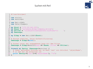 Suchen mit Perl


 1   #!/usr/bin/perl
 2
 3   use strict;
 4   use warnings;
 5
 6   use Net::LDAP;
 7   use Data::Dumper;
 8
 9   my   $host = '172.16.166.129';
10   my   $base = 'ou=users,dc=my-company,dc=com';
11   my   $filter = '(&(objectClass=person)(uid=user*))   ';
12   my   $message;
13
14   my $ldap = new Net::LDAP($host);
15
16   # Anonym arbeiten, keine Authentifizierung
17   $message = $ldap->bind();
18
19   # Suchen unter der angegebenen base mit dem Filter
20   $message = $ldap->search(base => $base, filter => $filter);
21
22   foreach my $entry ($message->entries) {
23     # Jeder gefundene Eintrag hat im Hash 'asn' ein Attribut 'objectName',
24     # in dem der DN enthalten ist
25     print $entry->{'asn'}->{'objectName'}, "n";
26   }




                                                                                9
 