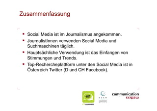 Zusammenfassung


  Social Media ist im Journalismus angekommen.
  JournalistInnen verwenden Social Media und
   Suchmaschinen täglich.
  Hauptsächliche Verwendung ist das Einfangen von
   Stimmungen und Trends.
  Top-Rechercheplattform unter den Social Media ist in
   Österreich Twitter (D und CH Facebook).
 