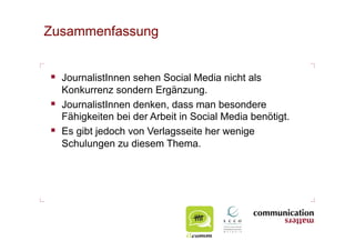 Zusammenfassung


  JournalistInnen sehen Social Media nicht als
   Konkurrenz sondern Ergänzung.
  JournalistInnen denken, dass man besondere
   Fähigkeiten bei der Arbeit in Social Media benötigt.
  Es gibt jedoch von Verlagsseite her wenige
   Schulungen zu diesem Thema.
 