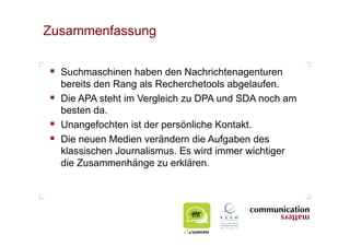 Zusammenfassung


  Suchmaschinen haben den Nachrichtenagenturen
   bereits den Rang als Recherchetools abgelaufen.
  Die APA steht im Vergleich zu DPA und SDA noch am
   besten da.
  Unangefochten ist der persönliche Kontakt.
  Die neuen Medien verändern die Aufgaben des
   klassischen Journalismus. Es wird immer wichtiger
   die Zusammenhänge zu erklären.
 