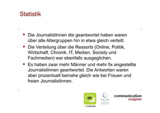 Statistik


   Die JournalistInnen die geantwortet haben waren
    über alle Altergruppen hin in etwa gleich verteilt.
   Die Verteilung über die Ressorts (Online, Politik,
    Wirtschaft, Chronik, IT, Medien, Society und
    Fachmedien) war ebenfalls ausgeglichen.
   Es haben zwar mehr Männer und mehr fix angestellte
    JournalistInnen geantwortet. Die Antworten waren
    aber prozentuell beinahe gleich wie bei Frauen und
    freien JournalistInnen.
 