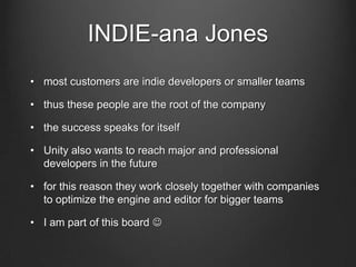 INDIE-ana Jones
• most customers are indie developers or smaller teams
• thus these people are the root of the company
• the success speaks for itself
• Unity also wants to reach major and professional
developers in the future
• for this reason they work closely together with companies
to optimize the engine and editor for bigger teams
• I am part of this board 
 