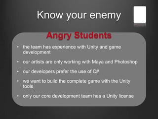 Know your enemy
Angry Students
• the team has experience with Unity and game
development
• our artists are only working with Maya and Photoshop
• our developers prefer the use of C#
• we want to build the complete game with the Unity
tools
• only our core development team has a Unity license
 