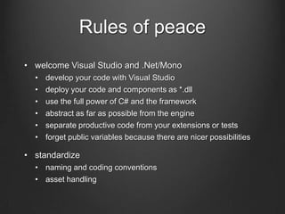 Rules of peace
• welcome Visual Studio and .Net/Mono
• develop your code with Visual Studio
• deploy your code and components as *.dll
• use the full power of C# and the framework
• abstract as far as possible from the engine
• separate productive code from your extensions or tests
• forget public variables because there are nicer possibilities
• standardize
• naming and coding conventions
• asset handling
 