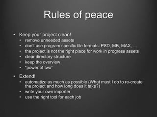 Rules of peace
• Keep your project clean!
• remove unneeded assets
• don’t use program specific file formats: PSD, MB, MAX, …
• the project is not the right place for work in progress assets
• clear directory structure
• keep the overview
• “power of two”
• Extend!
• automatize as much as possible (What must I do to re-create
the project and how long does it take?)
• write your own importer
• use the right tool for each job
 