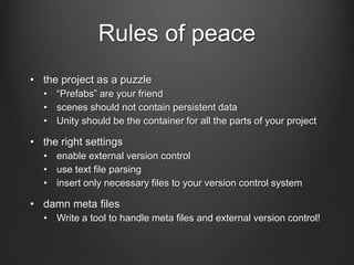 Rules of peace
• the project as a puzzle
• “Prefabs” are your friend
• scenes should not contain persistent data
• Unity should be the container for all the parts of your project
• the right settings
• enable external version control
• use text file parsing
• insert only necessary files to your version control system
• damn meta files
• Write a tool to handle meta files and external version control!
 