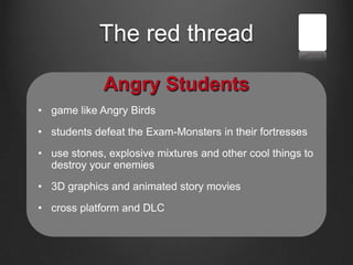 The red thread
Angry Students
• game like Angry Birds
• students defeat the Exam-Monsters in their fortresses
• use stones, explosive mixtures and other cool things to
destroy your enemies
• 3D graphics and animated story movies
• cross platform and DLC
 
