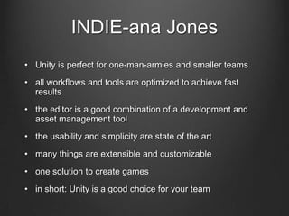 INDIE-ana Jones
• Unity is perfect for one-man-armies and smaller teams
• all workflows and tools are optimized to achieve fast
results
• the editor is a good combination of a development and
asset management tool
• the usability and simplicity are state of the art
• many things are extensible and customizable
• one solution to create games
• in short: Unity is a good choice for your team
 