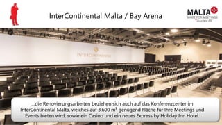 InterContinental Malta / Bay Arena
…die Renovierungsarbeiten beziehen sich auch auf das Konferenzcenter im
InterContinental Malta, welches auf 3.600 m² genügend Fläche für Ihre Meetings und
Events bieten wird, sowie ein Casino und ein neues Express by Holiday Inn Hotel.
 
