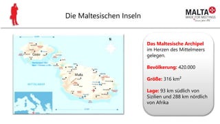 Die Maltesischen Inseln
Das Maltesische Archipel
im Herzen des Mittelmeers
gelegen.
Bevölkerung: 420.000
Größe: 316 km²
Lage: 93 km südlich von
Sizilien und 288 km nördlich
von Afrika
 