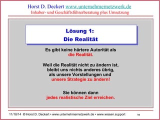 10 
Horst D. Deckert www.unternehmernetzwerk.de 
Inhaber- und Geschäftsführerberatung plus Umsetzung 
Lösung 1: 
Die Realität 
Es gibt keine härtere Autorität als 
die Realität. 
Weil die Realität nicht zu ändern ist, 
bleibt uns nichts anderes übrig, 
als unsere Vorstellungen und 
unsere Strategie zu ändern! 
Sie können dann 
jedes realistische Ziel erreichen. 
11/18/14 © Horst D. Deckert • www.unternehmernetzwerk.de • www.wissen.support  