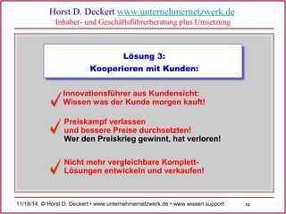 12 
Horst D. Deckert www.unternehmernetzwerk.de 
Inhaber- und Geschäftsführerberatung plus Umsetzung 
Lösung 3: 
Kooperieren mit Kunden: 
Innovationsführer aus Kundensicht: 
Wissen was der Kunde morgen kauft! 
Preiskampf verlassen 
und bessere Preise durchsetzten! 
Wer den Preiskrieg gewinnt, hat verloren! 
Nicht mehr vergleichbare Komplett- 
Lösungen entwickeln und verkaufen! 
11/18/14 © Horst D. Deckert • www.unternehmernetzwerk.de • www.wissen.support  