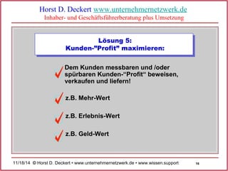 16 
Horst D. Deckert www.unternehmernetzwerk.de 
Inhaber- und Geschäftsführerberatung plus Umsetzung 
Lösung 5: 
Kunden-”Profit” maximieren: 
Dem Kunden messbaren und /oder 
spürbaren Kunden-“Profit“ beweisen, 
verkaufen und liefern! 
z.B. Mehr-Wert 
z.B. Erlebnis-Wert 
z.B. Geld-Wert 
11/18/14 © Horst D. Deckert • www.unternehmernetzwerk.de • www.wissen.support  