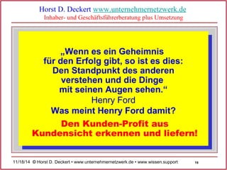 Kundensicht erkennen und liefern! 
19 
Horst D. Deckert www.unternehmernetzwerk.de 
Inhaber- und Geschäftsführerberatung plus Umsetzung 
„Wenn es ein Geheimnis 
für den Erfolg gibt, so ist es dies: 
Den Standpunkt des anderen 
verstehen und die Dinge 
mit seinen Augen sehen.“ 
Henry Ford 
Was meint Henry Ford damit? 
Den Kunden-Profit aus 
11/18/14 © Horst D. Deckert • www.unternehmernetzwerk.de • www.wissen.support  