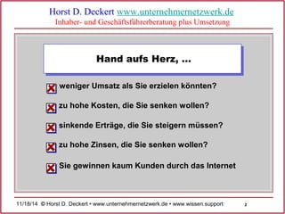 2 
Horst D. Deckert www.unternehmernetzwerk.de 
Inhaber- und Geschäftsführerberatung plus Umsetzung 
Hand aufs Herz, … 
weniger Umsatz als Sie erzielen könnten? 
zu hohe Kosten, die Sie senken wollen? 
sinkende Erträge, die Sie steigern müssen? 
zu hohe Zinsen, die Sie senken wollen? 
Sie gewinnen kaum Kunden durch das Internet 
11/18/14 © Horst D. Deckert • www.unternehmernetzwerk.de • www.wissen.support  