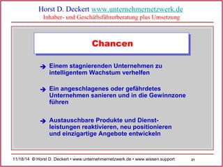 21 
Horst D. Deckert www.unternehmernetzwerk.de 
Inhaber- und Geschäftsführerberatung plus Umsetzung 
Chancen 
Einem stagnierenden Unternehmen zu 
intelligentem Wachstum verhelfen 
 
Ein angeschlagenes oder gefährdetes 
Unternehmen sanieren und in die Gewinnzone 
führen 
 
Austauschbare Produkte und Dienst-leistungen 
reaktivieren, neu positionieren 
und einzigartige Angebote entwickeln 
 
11/18/14 © Horst D. Deckert • www.unternehmernetzwerk.de • www.wissen.support  