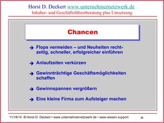 22 
Horst D. Deckert www.unternehmernetzwerk.de 
Inhaber- und Geschäftsführerberatung plus Umsetzung 
Chancen 
Flops vermeiden – und Neuheiten recht-zeitig, 
schneller, erfolgreicher einführen 
 
 Anlaufzeiten verkürzen 
Gewinnträchtige Geschäftsmöglichkeiten 
schaffen 
 
 Gewinnspannen vergrößern 
 Eine kleine Firma zum Aufsteiger machen 
11/18/14 © Horst D. Deckert • www.unternehmernetzwerk.de • www.wissen.support  