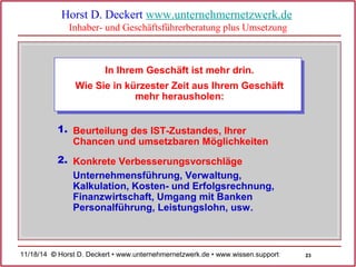 23 
Horst D. Deckert www.unternehmernetzwerk.de 
Inhaber- und Geschäftsführerberatung plus Umsetzung 
In Ihrem Geschäft ist mehr drin. 
Wie Sie in kürzester Zeit aus Ihrem Geschäft 
mehr herausholen: 
Beurteilung des IST-Zustandes, Ihrer 
Chancen und umsetzbaren Möglichkeiten 
1. 
Konkrete 2. Verbesserungsvorschläge 
Unternehmensführung, Verwaltung, 
Kalkulation, Kosten- und Erfolgsrechnung, 
Finanzwirtschaft, Umgang mit Banken 
Personalführung, Leistungslohn, usw. 
11/18/14 © Horst D. Deckert • www.unternehmernetzwerk.de • www.wissen.support  
