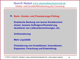 25 
Horst D. Deckert www.unternehmernetzwerk.de 
Inhaber- und Geschäftsführerberatung plus Umsetzung 
Bank-, Konten- 4. und Finanzierungs-Prüfung 
Drastische Senkung von teuren Kontokorrent-zinsen, 
bessere Auftragsvorfinanzierung, 
skontieren von Lieferantenrechnungen, etc. 
Umfinanzierung 
Mehr Liquididät 
Finanzierung von Investitionen, Innovationen, 
Expansion, Forschung und Entwicklung. 
11/18/14 © Horst D. Deckert • www.unternehmernetzwerk.de • www.wissen.support  